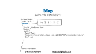@theburningmonk theburningmonk.com
"FunWithMath": {
 "Type": "Map",
 "Iterator": [
   {
     "StartAt": "DoSomething",
     "States": {
       "Add": {
         "Type": "Task",
         "Resource": "arn:aws:lambda:us-east-1:1234556788:function:doSomething",
         "End": true
       }
     }
   },
   …
 ],
 "Next": "NextState"
}
Map
Dynamic parallelism!
e.g. [ { … }, { … }, { … } ]
 