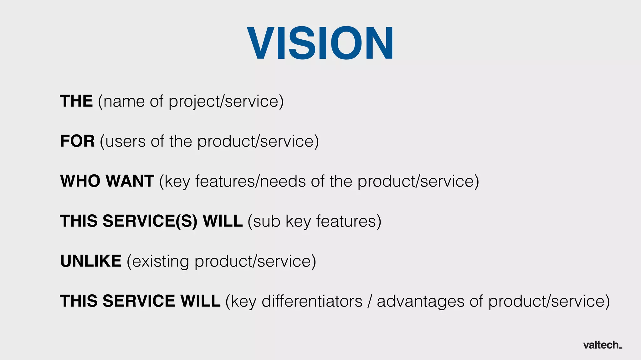 THE (name of project/service)
FOR (users of the product/service)
WHO WANT (key features/needs of the product/service)
THIS SERVICE(S) WILL (sub key features)
UNLIKE (existing product/service)
THIS SERVICE WILL (key differentiators / advantages of product/service)
VISION
 