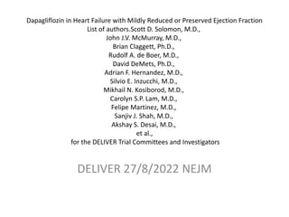 Dapagliflozin in Heart Failure with Mildly Reduced or Preserved Ejection Fraction
List of authors.Scott D. Solomon, M.D.,
John J.V. McMurray, M.D.,
Brian Claggett, Ph.D.,
Rudolf A. de Boer, M.D.,
David DeMets, Ph.D.,
Adrian F. Hernandez, M.D.,
Silvio E. Inzucchi, M.D.,
Mikhail N. Kosiborod, M.D.,
Carolyn S.P. Lam, M.D.,
Felipe Martinez, M.D.,
Sanjiv J. Shah, M.D.,
Akshay S. Desai, M.D.,
et al.,
for the DELIVER Trial Committees and Investigators
DELIVER 27/8/2022 NEJM
 