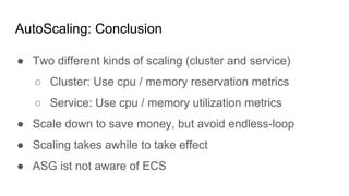 ● Two different kinds of scaling (cluster and service)
○ Cluster: Use cpu / memory reservation metrics
○ Service: Use cpu / memory utilization metrics
● Scale down to save money, but avoid endless-loop
● Scaling takes awhile to take effect
● ASG ist not aware of ECS
AutoScaling: Conclusion
 