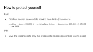 How to protect yourself
EC2
● Disallow access to metadata service from tasks (containers)
iptables --insert FORWARD 1 --in-interface docker+ --destination 169.254.169.254/32
--jump DROP
IAM
● Give the instance role only the credentials it needs (according to aws docs)
 