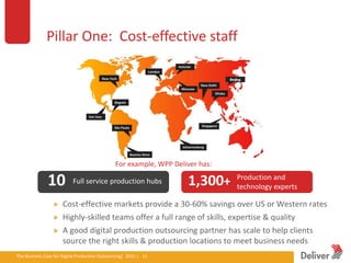 Pillar One: Cost-effective staff




                                                         For example, WPP Deliver has:

                  10            Full service production hubs                           1,300+   Production and
                                                                                                technology experts

                          Cost-effective markets provide a 30-60% savings over US or Western rates
                          Highly-skilled teams offer a full range of skills, expertise & quality
                          A good digital production outsourcing partner has scale to help clients
                          source the right skills & production locations to meet business needs
The Business Case for Digital Production Outsourcing| 2012iverPresentation|3.5.11|12
                                                        Del | 12
 