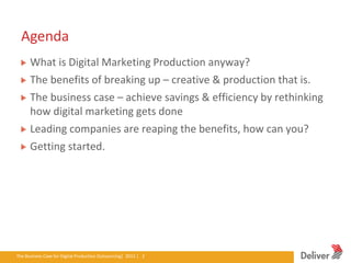 Agenda
       What is Digital Marketing Production anyway?
       The benefits of breaking up – creative & production that is.
       The business case – achieve savings & efficiency by rethinking
       how digital marketing gets done
       Leading companies are reaping the benefits, how can you?
       Getting started.




The Business Case for Digital Production Outsourcing| 2012iverPresentation|3.5.11|2
                                                        Del | 2
 