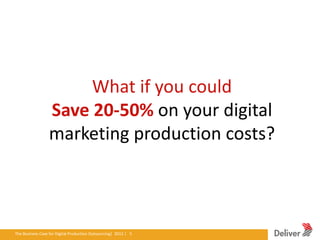What if you could
                     Save 20-50% on your digital
                     marketing production costs?



The Business Case for Digital Production Outsourcing| 2012iverPresentation|3.5.11|5
                                                        Del | 5
 
