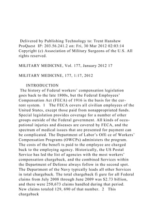 Delivered by Publishing Technology to: Trent Hanshew
ProQuest IP: 203.56.241.2 on: Fri, 30 Mar 2012 02:03:14
Copyright (c) Association of Military Surgeons of the U.S. All
rights reserved.
MILITARY MEDICINE, Vol. 177, January 2012 17
MILITARY MEDICINE, 177, 1:17, 2012
INTRODUCTION
The history of Federal workers’ compensation legislation
goes back to the late 1800s, but the Federal Employees’
Compensation Act (FECA) of 1916 is the basis for the cur-
rent system. 1 The FECA covers all civilian employees of the
United States, except those paid from nonappropriated funds.
Special legislation provides coverage for a number of other
groups outside of the Federal government. All kinds of occu-
pational injuries and diseases are covered by FECA, and the
spectrum of medical issues that are presented for payment can
be complicated. The Department of Labor’s Offi ce of Workers’
Compensation Programs (OWCPs) administers the program.
The costs of the benefi ts paid to the employee are charged
back to the employing agency. Historically, the US Postal
Service has led the list of agencies with the most workers’
compensation chargeback, and the combined Services within
the Department of Defense always follow in the second spot.
The Department of the Navy typically leads all other Services
in total chargeback. The total chargeback fi gure for all Federal
claims from July 2008 through June 2009 was $2.73 billion,
and there were 250,673 claims handled during that period.
New claims totaled 129, 690 of that number. 2 This
chargeback
 