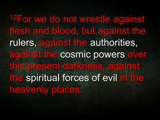 12For we do not wrestle against
flesh and blood, but against the
rulers, against the authorities,
against the cosmic powers over
this present darkness, against
the spiritual forces of evil in the
heavenly places.
 
