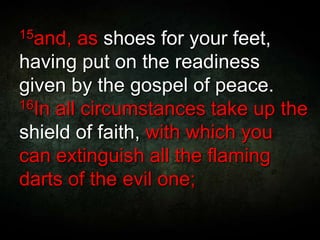 15and, as shoes for your feet,
having put on the readiness
given by the gospel of peace.
16In all circumstances take up the
shield of faith, with which you
can extinguish all the flaming
darts of the evil one;
 