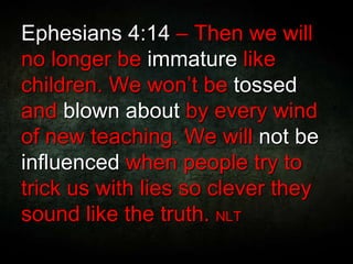 Ephesians 4:14 – Then we will
no longer be immature like
children. We won’t be tossed
and blown about by every wind
of new teaching. We will not be
influenced when people try to
trick us with lies so clever they
sound like the truth. NLT
 