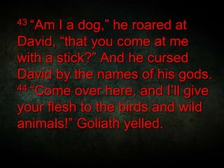 43 “Am I a dog,” he roared at
David, “that you come at me
with a stick?” And he cursed
David by the names of his gods.
44 “Come over here, and I’ll give
your flesh to the birds and wild
animals!” Goliath yelled.
 