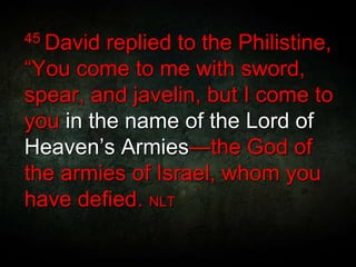 45 David replied to the Philistine,
“You come to me with sword,
spear, and javelin, but I come to
you in the name of the Lord of
Heaven’s Armies—the God of
the armies of Israel, whom you
have defied. NLT
 