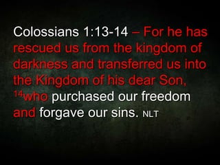 Colossians 1:13-14 – For he has
rescued us from the kingdom of
darkness and transferred us into
the Kingdom of his dear Son,
14who purchased our freedom
and forgave our sins. NLT
 