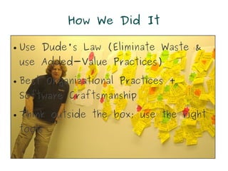 How We Did It

●   Use Dude's Law (Eliminate Waste &
    use Added-Value Practices)
●   Best Organizational Practices +
    Software Craftsmanship
●   Think outside the box; use the right
    tools
 