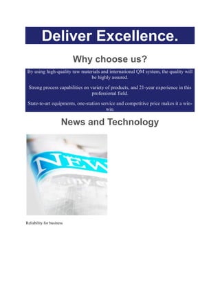 Deliver Excellence.
Why choose us?
By using high-quality raw materials and international QM system, the quality will
be highly assured.
Strong process capabilities on variety of products, and 21-year experience in this
professional field.
State-to-art equipments, one-station service and competitive price makes it a win-
win.
News and Technology
Reliability for business
 
