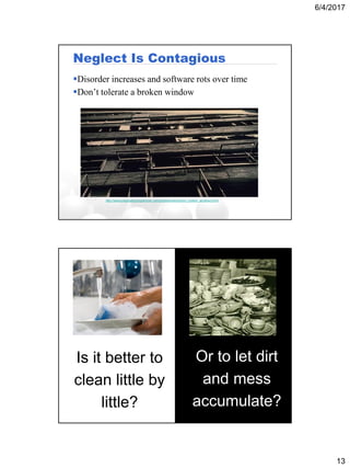 6/4/2017
13
Neglect Is Contagious
Disorder increases and software rots over time
Don’t tolerate a broken window
http://www.pragmaticprogrammer.com/ppbook/extracts/no_broken_windows.html
Is it better to
clean little by
little?
Or to let dirt
and mess
accumulate?
 