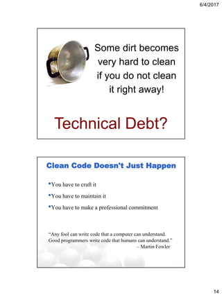 6/4/2017
14
Some dirt becomes
very hard to clean
if you do not clean
it right away!
Technical Debt?
Clean Code Doesn't Just Happen
•You have to craft it
•You have to maintain it
•You have to make a professional commitment
“Any fool can write code that a computer can understand.
Good programmers write code that humans can understand.”
– Martin Fowler
 