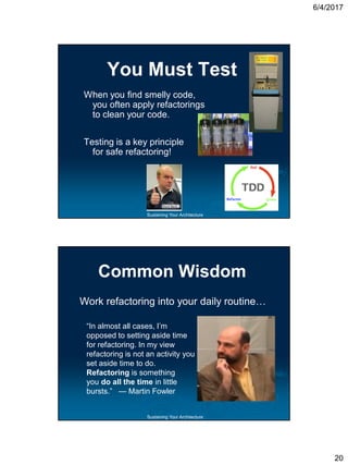 6/4/2017
20
Sustaining Your Architecture
You Must Test
When you find smelly code,
you often apply refactorings
to clean your code.
Testing is a key principle
for safe refactoring!
Sustaining Your Architecture
Common Wisdom
“In almost all cases, I’m
opposed to setting aside time
for refactoring. In my view
refactoring is not an activity you
set aside time to do.
Refactoring is something
you do all the time in little
bursts.” — Martin Fowler
Work refactoring into your daily routine…
 