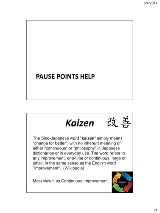 6/4/2017
21
PAUSE POINTS HELP
Kaizen
The Sino-Japanese word "kaizen" simply means
"change for better", with no inherent meaning of
either "continuous" or "philosophy" in Japanese
dictionaries or in everyday use. The word refers to
any improvement, one-time or continuous, large or
small, in the same sense as the English word
"improvement". (Wikipedia)
Most view it as Continuous Improvement…
 