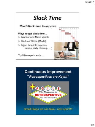 6/4/2017
22
Slack Time
Need Slack time to improve
Ways to get slack time…
 Monitor and Make Visible
 Reduce Waste (Muda)
 Inject time into process
(retros, daily cleanup, …)
Try little experiments…
(c) Can Stock Photo / AntonioGuillem
Continuous Improvement
“Retrospectives are Key!!!”
Small Steps we can take - next sprint!!!
 
