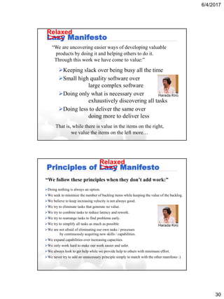 6/4/2017
30
Lazy Manifesto
Keeping slack over being busy all the time
Small high quality software over
large complex software
Doing only what is necessary over
exhaustively discovering all tasks
Doing less to deliver the same over
doing more to deliver less
“We are uncovering easier ways of developing valuable
products by doing it and helping others to do it.
Through this work we have come to value:”
That is, while there is value in the items on the right,
we value the items on the left more…
Harada Kiro
Relaxed
Principles of Lazy Manifesto
Doing nothing is always an option.
We seek to minimize the number of backlog items while keeping the value of the backlog.
We believe to keep increasing velocity is not always good.
We try to eliminate tasks that generate no value.
We try to combine tasks to reduce latency and rework.
We try to rearrange tasks to find problems early.
We try to simplify all tasks as much as possible
We are not afraid of eliminating our own tasks / processes
by continuously acquiring new skills / capabilities.
We expand capabilities over increasing capacities.
We only work hard to make our work easier and safer.
We always look to get help while we provide help to others with minimum effort.
We never try to add an unnecessary principle simply to match with the other manifesto :)
“We follow these principles when they don’t add work:”
Relaxed
Harada Kiro
 