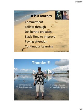 6/4/2017
32
It is a Journey
Commitment
Follow-through
Deliberate practices
Slack Time to Improve
Paying attention
Continuous Learning
© Can Stock Photo Inc. / jefras
Joe’s cool photo goes here!!!joe@refactory.com
Twitter: @metayoda
www.joeyoder.com
www.refactory.com
Thanks!!!
 