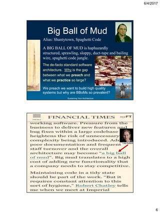 6/4/2017
6
Sustaining Your Architecture
Big Ball of Mud
Alias: Shantytown, Spaghetti Code
A BIG BALL OF MUD is haphazardly
structured, sprawling, sloppy, duct-tape and bailing
wire, spaghetti code jungle.
The de-facto standard software
architecture. Why is the gap
between what we preach and
what we practice so large?
We preach we want to build high quality
systems but why are BBoMs so prevalent?
Sustaining Your Architecture
Big Ball of Mud
Alias: Shantytown, Spaghetti Code
A BIG BALL OF MUD is haphazardly
structured, sprawling, sloppy, duct-tape and bailing
wire, spaghetti code jungle.
The de-facto standard software
architecture. Why is the gap
between what we preach and
what we practice so large?
We preach we want to build high quality
systems but why are BBoMs so prevalent?
Brazilian architect
Oscar Niemeyer
Lisa Pollack
 