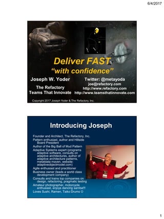6/4/2017
1
Deliver FAST
“with confidence”
Joseph W. Yoder
The Refactory
Teams That Innovate
Copyright 2017 Joseph Yoder & The Refactory, Inc.
Twitter: @metayoda
joe@refactory.com
http://www.refactory.com
http://www.teamsthatinnovate.com
Introducing Joseph
Founder and Architect, The Refactory, Inc.
Pattern enthusiast, author and Hillside
Board President
Author of the Big Ball of Mud Pattern
Adaptive Systems expert (programs
adaptive software, consults on
adaptive architectures, author of
adaptive architecture patterns,
metatdata maven, website:
adaptiveobjectmodel.com)
Agile enthusiast and practitioner
Business owner (leads a world class
development company)
Consults and trains top companies on
design, refactoring, pragmatic testing
Amateur photographer, motorcycle
enthusiast, enjoys dancing samba!!!
Loves Sushi, Ramen, Taiko Drums 
 