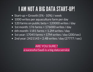 I	AM	NOT	A	BIG	DATA	START-UP!
Start-up	=	Growth	(5%	-	10%)	/	week
1000	writes	per	aquaculture	farm	per	day
120	farms	on	public	beta	=	120000	writes	/	day
1st	month:	176	farms	=	176000	writes	/	day	
6th	month:	1181	farms	=	1.2M	writes	/	day
1st	year:	17045	farms	=	17M	writes	/	day	(200/sec)
2nd	year:	2421143	=	2.4B	writes	/	day	(27777	/	sec)
ARE	YOU	SURE	?
a	sucessful	SaaS	is	a	big	data	service

 