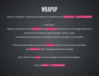WRAPUP
Should		availability,	robustness	&	scalability		be	added	to	your	hypotheses	&	value	proposition
?
if	YES	then	:
Adopt	an	architecture	with	decoupled	and	distributed	components	at	early	stages.	Build	your
team	around	it	&	balance	technical	debt	/	equity		to	get:
Increased	team	productivity,	Increased	readiness	and	agility,	Sustainability

Build	your	data	models	around	your	use	cases	rather	than	around	your	database
and	experiment	with	a	polyglot	persistence	strategy

Start	with	the	most	easy	to	install,	configure	&	operate	technologies.	

Keep	it	SIMPLE	&	SUSTAINABLE

 