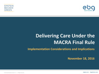 © 2016 Epstein Becker & Green, P.C. | All Rights Reserved.
ebglaw.com. | ebgadvisors.com
Delivering Care Under the
MACRA Final Rule
Implementation Considerations and Implications
November 18, 2016
 
