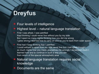 Dreyfus Four levels of intelligence Highest level – natural language translation First I was afraid, I was petrified Kept thinking I could never live without you by my side But I spent so many nights thinking how you did me wrong I grew strong I learned how to carry on and so you’re back from outer space First had I keep thinking fear I petrified I could without to apart from my side never live but I had spent thought so much nights how you made yourselves me wrongly I developed much I learned how and to continue in such a way you are from return of the special atmospheric area  Natural language translation requires social knowledge Documents are the same 