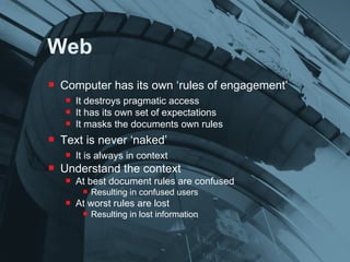 Web Computer has its own ‘rules of engagement’ It destroys pragmatic access It has its own set of expectations It masks the documents own rules Text is never ‘naked’ It is always in context Understand the context At best document rules are confused Resulting in confused users At worst rules are lost Resulting in lost information 