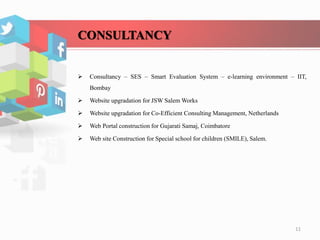 CONSULTANCY
 Consultancy – SES – Smart Evaluation System – e-learning environment – IIT,
Bombay
 Website upgradation for JSW Salem Works
 Website upgradation for Co-Efficient Consulting Management, Netherlands
 Web Portal construction for Gujarati Samaj, Coimbatore
 Web site Construction for Special school for children (SMILE), Salem.
11
 