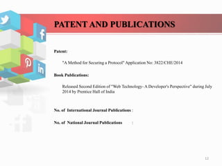 PATENT AND PUBLICATIONS
Patent:
"A Method for Securing a Protocol" Application No: 3822/CHE/2014
Book Publications:
Released Second Edition of "Web Technology- A Developer's Perspective" during July
2014 by Prentice Hall of India
No. of International Journal Publications :
No. of National Journal Publications :
12
 