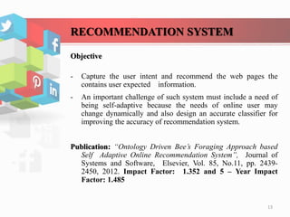 RECOMMENDATION SYSTEM
Objective
- Capture the user intent and recommend the web pages the
contains user expected information.
- An important challenge of such system must include a need of
being self-adaptive because the needs of online user may
change dynamically and also design an accurate classifier for
improving the accuracy of recommendation system.
Publication: “Ontology Driven Bee’s Foraging Approach based
Self Adaptive Online Recommendation System”, Journal of
Systems and Software, Elsevier, Vol. 85, No.11, pp. 2439-
2450, 2012. Impact Factor: 1.352 and 5 – Year Impact
Factor: 1.485
13
 