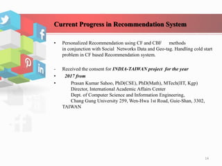 Current Progress in Recommendation System
• Personalized Recommendation using CF and CBF methods
in conjunction with Social Networks Data and Geo-tag. Handling cold start
problem in CF based Recommendation system.
- Received the consent for INDIA-TAIWAN project for the year
• 2017 from
• Prasan Kumar Sahoo, PhD(CSE), PhD(Math), MTech(IIT, Kgp)
Director, International Academic Affairs Center
Dept. of Computer Science and Information Engineering,
Chang Gung University 259, Wen-Hwa 1st Road, Guie-Shan, 3302,
TAIWAN
14
 