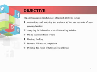 OBJECTIVE
The centre addresses the challenges of research problems such as
 summarizing and analyzing the sentiment of the vast amounts of user-
generated content
 Analyzing the information in social networking websites
 Online recommendation system
 Ontology Ranking
 Dynamic Web service composition
 Dynamic data fusion of heterogeneous attributes
3
 