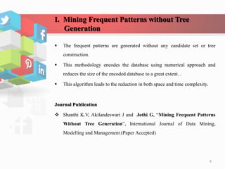 I. Mining Frequent Patterns without Tree
Generation
 The frequent patterns are generated without any candidate set or tree
construction.
 This methodology encodes the database using numerical approach and
reduces the size of the encoded database to a great extent. .
 This algorithm leads to the reduction in both space and time complexity.
Journal Publication
 Shanthi K.V, Akilandeswari J and Jothi G, “Mining Frequent Patterns
Without Tree Generation”, International Journal of Data Mining,
Modelling and Management.(Paper Accepted)
4
 