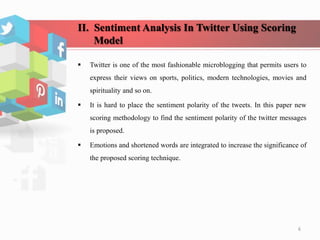 II. Sentiment Analysis In Twitter Using Scoring
Model
 Twitter is one of the most fashionable microblogging that permits users to
express their views on sports, politics, modern technologies, movies and
spirituality and so on.
 It is hard to place the sentiment polarity of the tweets. In this paper new
scoring methodology to find the sentiment polarity of the twitter messages
is proposed.
 Emotions and shortened words are integrated to increase the significance of
the proposed scoring technique.
6
 