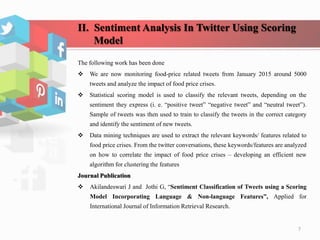 II. Sentiment Analysis In Twitter Using Scoring
Model
The following work has been done
 We are now monitoring food-price related tweets from January 2015 around 5000
tweets and analyze the impact of food price crises.
 Statistical scoring model is used to classify the relevant tweets, depending on the
sentiment they express (i. e. “positive tweet” “negative tweet” and “neutral tweet”).
Sample of tweets was then used to train to classify the tweets in the correct category
and identify the sentiment of new tweets.
 Data mining techniques are used to extract the relevant keywords/ features related to
food price crises. From the twitter conversations, these keywords/features are analyzed
on how to correlate the impact of food price crises – developing an efficient new
algorithm for clustering the features
Journal Publication
 Akilandeswari J and Jothi G, “Sentiment Classification of Tweets using a Scoring
Model Incorporating Language & Non-language Features”, Applied for
International Journal of Information Retrieval Research.
7
 