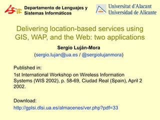 Departamento de Lenguajes y
Sistemas Informáticos

Delivering location-based services using
GIS, WAP, and the Web: two applications
Sergio Luján-Mora
(sergio.lujan@ua.es / @sergiolujanmora)
Published in:
1st International Workshop on Wireless Information
Systems (WIS 2002), p. 58-69, Ciudad Real (Spain), April 2
2002.
Download:
http://gplsi.dlsi.ua.es/almacenes/ver.php?pdf=33

 