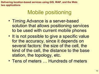 Delivering location-based services using GIS, WAP, and the Web:
two applications

Mobile positioning
• Timing Advance is a server-based
solution that allows positioning services
to be used with current mobile phones
• It is not possible to give a specific value
for the accuracy, since it depends on
several factors: the size of the cell, the
kind of the cell, the distance to the base
station, the topology, etc.
• Tens of meters … Hundreds of meters
13

 