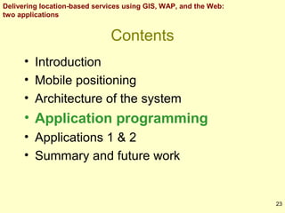 Delivering location-based services using GIS, WAP, and the Web:
two applications

Contents
• Introduction
• Mobile positioning
• Architecture of the system

• Application programming
• Applications 1 & 2
• Summary and future work

23

 