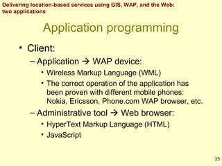 Delivering location-based services using GIS, WAP, and the Web:
two applications

Application programming
• Client:
– Application  WAP device:
• Wireless Markup Language (WML)
• The correct operation of the application has
been proven with different mobile phones:
Nokia, Ericsson, Phone.com WAP browser, etc.

– Administrative tool  Web browser:
• HyperText Markup Language (HTML)
• JavaScript
25

 