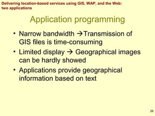 Delivering location-based services using GIS, WAP, and the Web:
two applications

Application programming
• Narrow bandwidth Transmission of
GIS files is time-consuming
• Limited display  Geographical images
can be hardly showed
• Applications provide geographical
information based on text

26

 