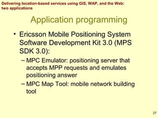 Delivering location-based services using GIS, WAP, and the Web:
two applications

Application programming
• Ericsson Mobile Positioning System
Software Development Kit 3.0 (MPS
SDK 3.0):
– MPC Emulator: positioning server that
accepts MPP requests and emulates
positioning answer
– MPC Map Tool: mobile network building
tool

27

 