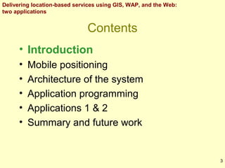 Delivering location-based services using GIS, WAP, and the Web:
two applications

Contents
• Introduction
•
•
•
•
•

Mobile positioning
Architecture of the system
Application programming
Applications 1 & 2
Summary and future work

3

 