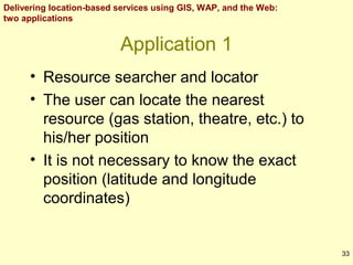Delivering location-based services using GIS, WAP, and the Web:
two applications

Application 1
• Resource searcher and locator
• The user can locate the nearest
resource (gas station, theatre, etc.) to
his/her position
• It is not necessary to know the exact
position (latitude and longitude
coordinates)

33

 