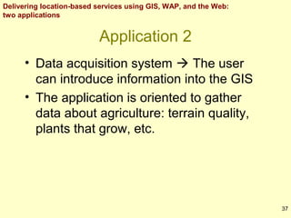Delivering location-based services using GIS, WAP, and the Web:
two applications

Application 2
• Data acquisition system  The user
can introduce information into the GIS
• The application is oriented to gather
data about agriculture: terrain quality,
plants that grow, etc.

37

 