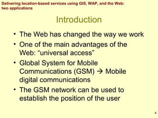 Delivering location-based services using GIS, WAP, and the Web:
two applications

Introduction
• The Web has changed the way we work
• One of the main advantages of the
Web: “universal access”
• Global System for Mobile
Communications (GSM)  Mobile
digital communications
• The GSM network can be used to
establish the position of the user
4

 