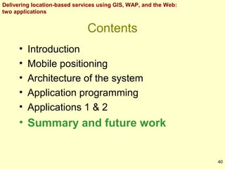 Delivering location-based services using GIS, WAP, and the Web:
two applications

Contents
•
•
•
•
•

Introduction
Mobile positioning
Architecture of the system
Application programming
Applications 1 & 2

• Summary and future work

40

 